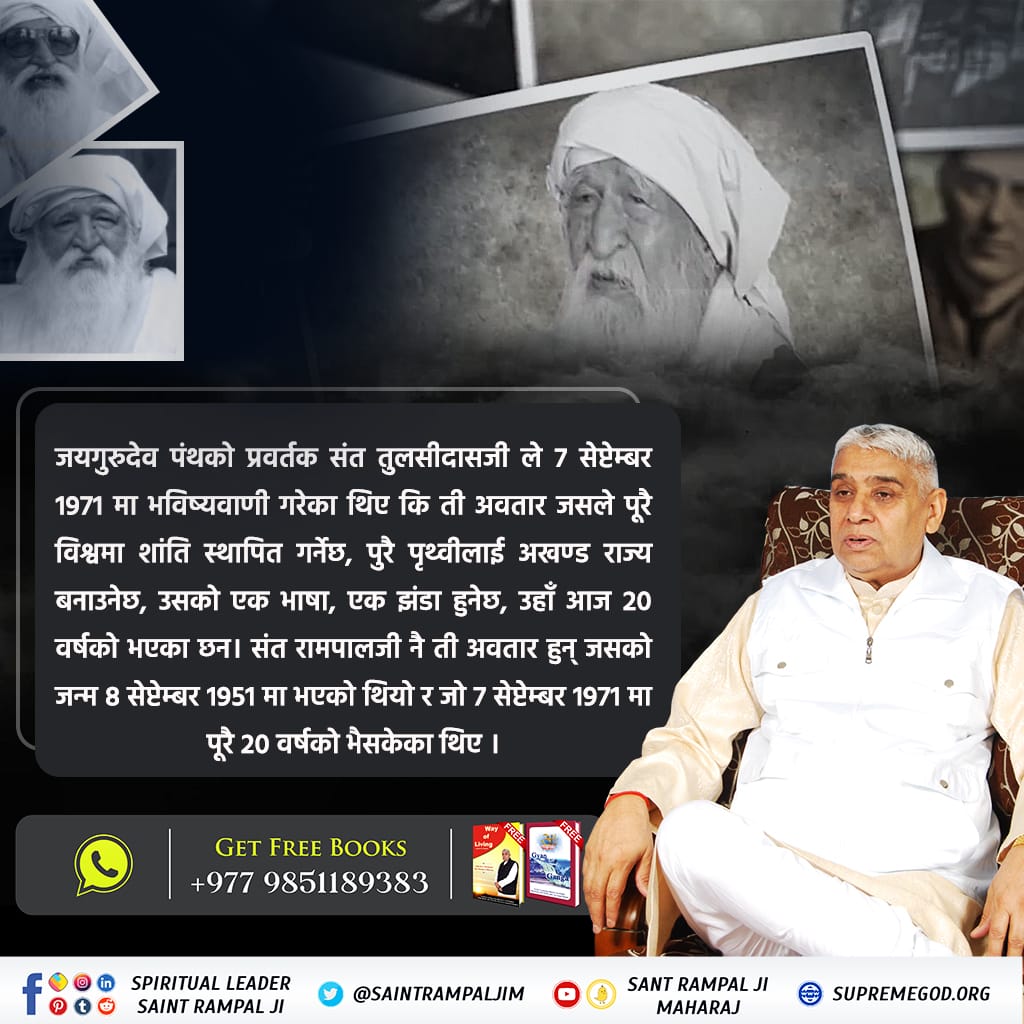 #Who_Is_SantRampalJi
जयगुरुदेव पन्थका संस्थापक तुलसीदासजी द्वारा 7 सेप्टेम्बर 1971 मा लेख्नु भएको भविष्यवाणी केवल सन्त रामपालजी महाराजमाथि नै सटीक देखा पर्दछ किनकि 8 सेप्टेम्बर 1951 मा अवतरित हुनुभएका सन्त रामपालजी महाराज 7 सितम्बर 1971 मा पूरै 20 वर्ष
Sant Rampalji Maharaj