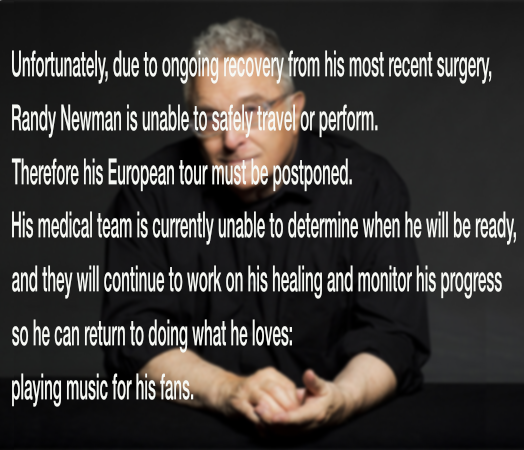 Unfortunately, due to ongoing recovery from his most recent surgery, Randy Newman is unable to safely travel or perform; therefore his European tour must be postponed.
