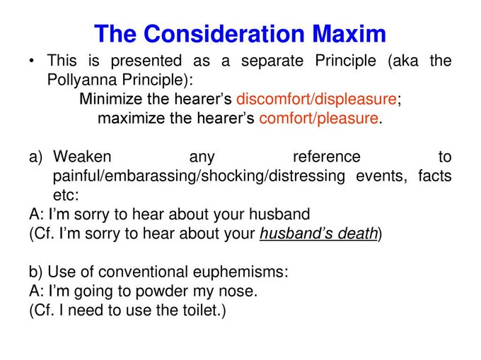 According to Geoffrey Leech, there is a politeness principle with conversational maxims similar to those formulated by Paul Grice. He lists six maxims: tact, generosity, approbation, modesty, agreement, and sympathy. The first and second form a pair, as do the third and the fourth. These maxims vary from culture to culture: what may be considered polite in one culture may be strange or downright rude in another.