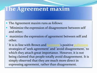 According to Geoffrey Leech, there is a politeness principle with conversational maxims similar to those formulated by Paul Grice. He lists six maxims: tact, generosity, approbation, modesty, agreement, and sympathy. The first and second form a pair, as do the third and the fourth. These maxims vary from culture to culture: what may be considered polite in one culture may be strange or downright rude in another.