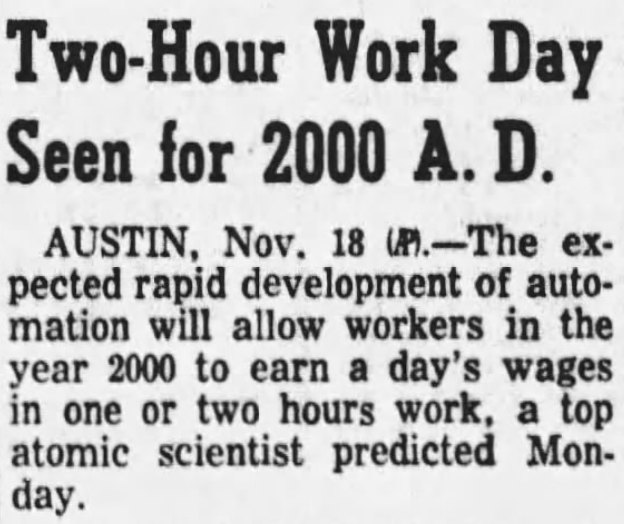 Two-Hour Work Day Seen for 2000 A.D.
AUSTIN, Nov. 18 (AP) - The expected rapid development of automation will allow workers in the year 2000 to earn a day's wages in one or two hours work, a top atomic scientist predicted Monday.
--Fort Worth Star-Telegram, 19 November 1958