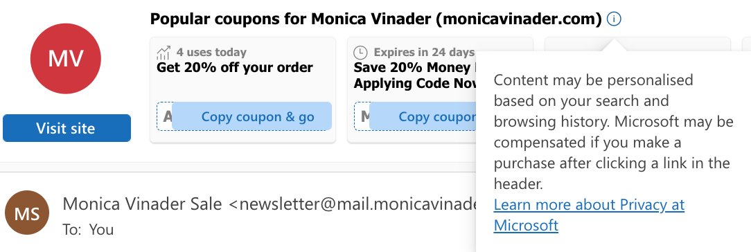 Coupon codes now embedded into e-mails on Outlook, powered by Microsoft and your search history. Shows a list of codes, how many people had used it today, expiry time etc. Sliding you discounts before the abandoned cart e-mails even reach you. Great for conversion - worked on me!
