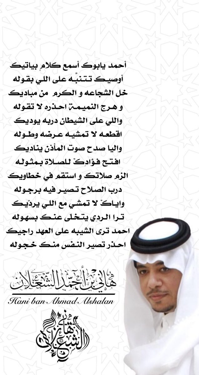 أحمد يابوك أسمع كلامٍ بياتيك
أوصيك تتنبَّـه على اللي بقوله
خل الشجاعه و الكرم  من مباديك
وهرج النميمة احذره لا تقوله
واللي على الشيطان دربه يوديك
اقطعه لا تمشيه عرضه وطوله
واليا صدح صوت المأذن ينادِيك
افتح فؤادِكْ للصلاة بمثولَـه

#بن_شعلان 
هاني بن احمد الشعلان