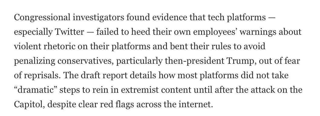 'Congressional investigators found evidence that tech platforms — especially Twitter — failed to heed their own employees’ warnings about violent rhetoric on their platforms and **bent their rules** to avoid penalizing conservatives, particularly Trump, out of fear of reprisals.'