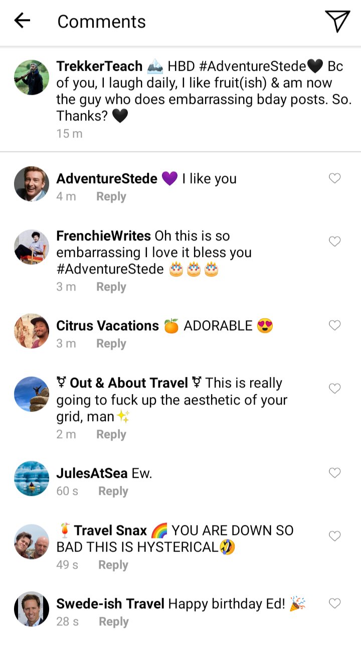 Ed's IG comments section. Caption reads HBD @AdventureStede. Bc of you, I laugh daily, I like fruit(ish), and am now the guy who does embarrassing bday posts. So. Thanks?
Stede: I like you
Frenchie: Oh this is so. Embarrassing i love it bless you Stede
Roach: ADORABLE
Jim' this is really going to fuck up the aesthetic of your grid man
Jules: ew.
Lucius: YOU ARE DOWN SO BAD THIS IS HYSTERICAL
Swede: Happy birthday Ed! 