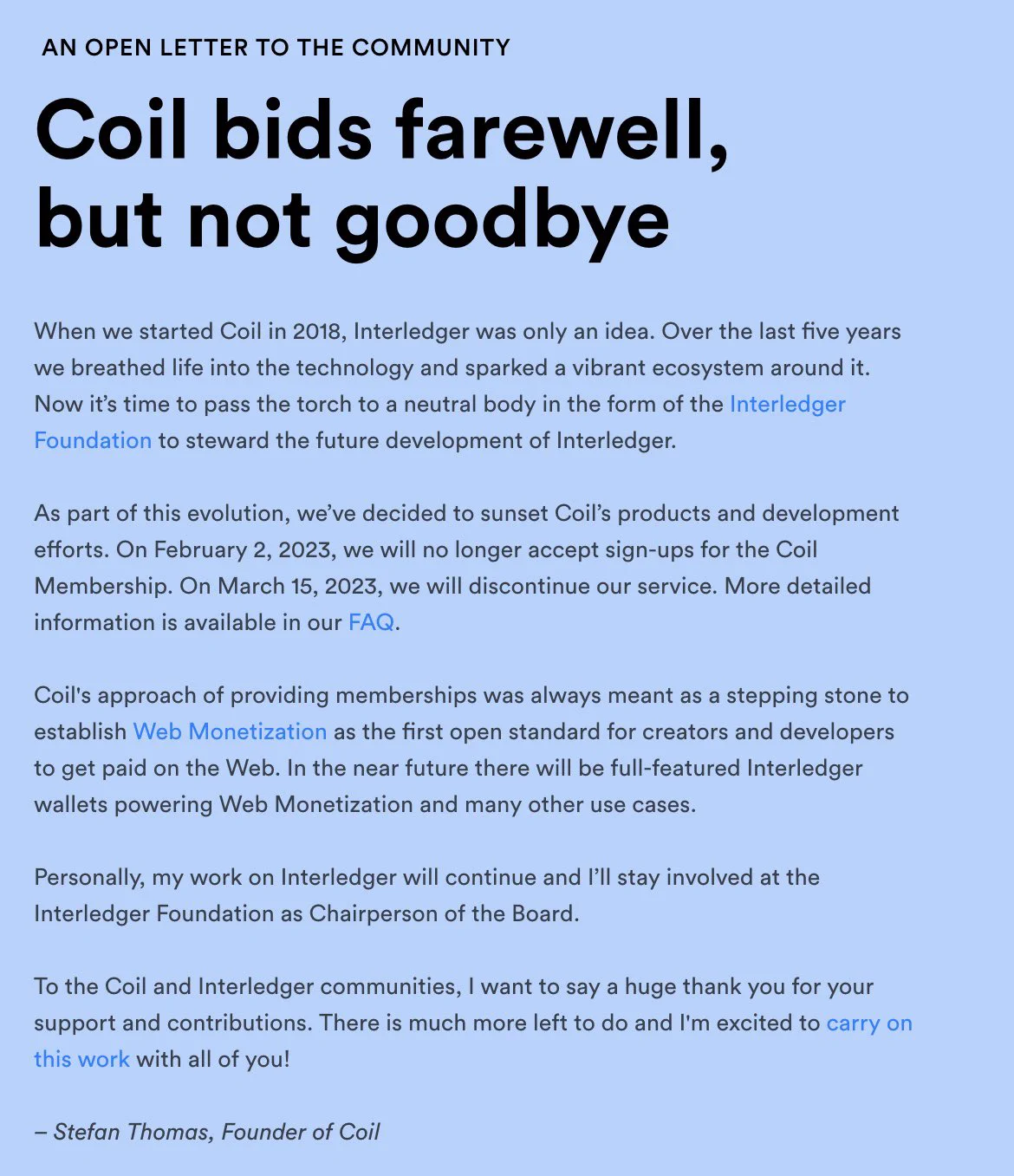 AN OPEN LETTER TO THE COMMUNITY

Coil bids farewell, but not goodbye

When we started Coil in 2018, Interledger was only an idea. Over the last five years we breathed life into the technology and sparked a vibrant ecosystem around it. Now it’s time to pass the torch to a neutral body in the form of the Interledger Foundation to steward the future development of Interledger.

As part of this evolution, we’ve decided to sunset Coil’s products and development efforts. On February 2, 2023, we will no longer accept sign-ups for the Coil Membership. On March 15, 2023, we will discontinue our service. More detailed information is available in our FAQ.

Coil's approach of providing memberships was always meant as a stepping stone to establish Web Monetization as the first open standard for creators and developers to get paid on the Web. In the near future there will be full-featured Interledger wallets powering Web Monetization and many other use cases.
‍
Letter continued on coil.com