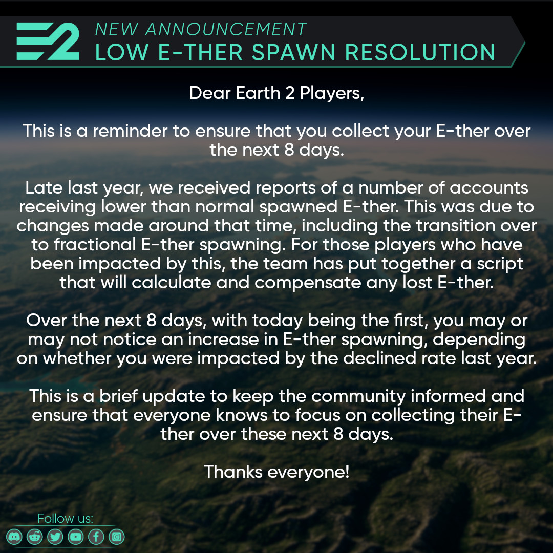 Dear Earth 2 Players,

Late last year, we received reports of a number of accounts receiving lower than normal spawned E-ther.

We now have a resolution in place for this that will see affected players compensated. 

Please read the attached announcement…