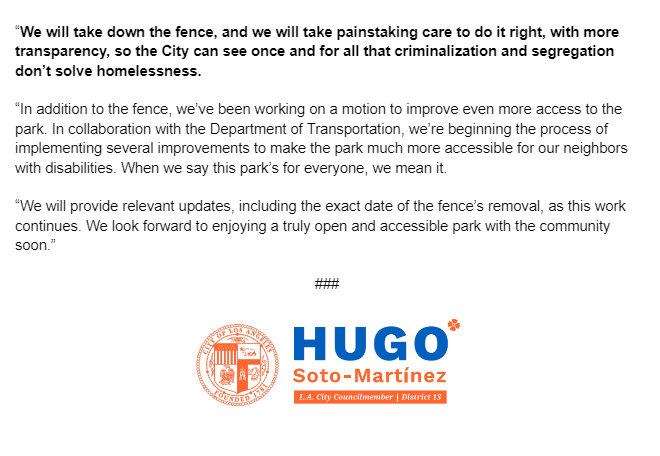 “We will take down the fence, and we will take painstaking care to do it right, with more transparency, so the City can see once and for all that criminalization and segregation don’t solve homelessness.
“In addition to the fence, we’ve been working on a motion to improve even more access to the park. In collaboration with the Department of Transportation, we’re beginning the process of implementing several improvements to make the park much more accessible for our neighbors with disabilities. When we say this park’s for everyone, we mean it.
“We will provide relevant updates, including the exact date of the fence’s removal, as this work continues. We look forward to enjoying a truly open and accessible park with the community soon.”