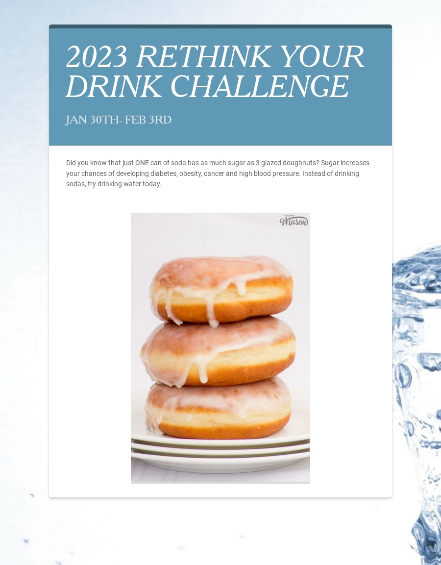 Today is Day 2 of the ORS Rethink Your Drink Challenge! Did you know that just ONE can of soda has as much sugar as 3 glazed doughnuts?  YIKES!  Sugar increases your chances of developing diabetes, obesity, cancer and more!  Instead of drinking sodas, try drinking water today!