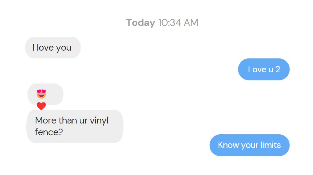 A text conversation that says: 
Person 1: I love you
Person 2: love u 2
Person 1: *heart eyes* more than your vinyl fence?
Person 2: know your limits