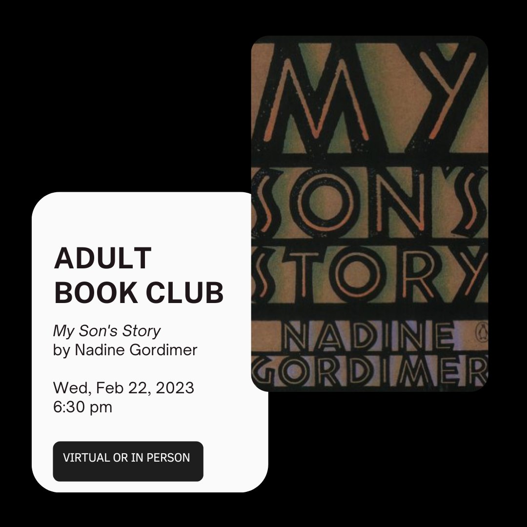 Adult Book Club
Wed, Feb 22, 2023, 6:30-8 pm
My Son's Story by Nadine Gordimer
The narrator of this powerfully charged novel discovers that his father, an activist &amp; hero in their South African town, has become involved with a white woman. Wrenching, passionate &amp; deeply resonant.