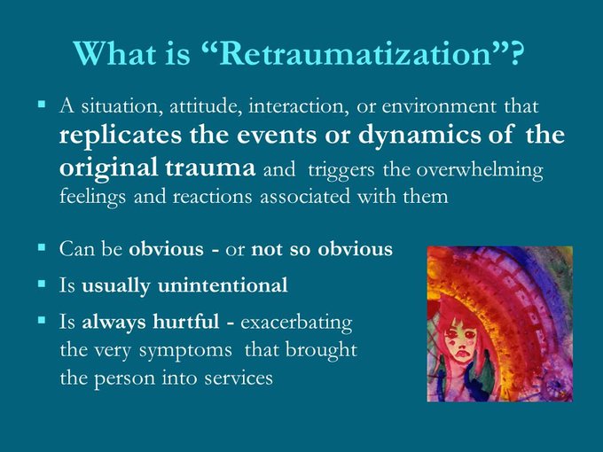 Retraumatization Is usually unintentional
Persons causing retraumatization are often unaware that their behavior or the situation is replicating something about that persons original abuse.
In a system that is not trauma informed – where there lack of knowledge about trauma dynamics, about the trauma history of clients, about how the person was impacted and how he or she has learned to cope - It is difficult to be sensitive to the ways in which clients can be triggered and retraumatized.
https://slideplayer.com/slide/5852719/