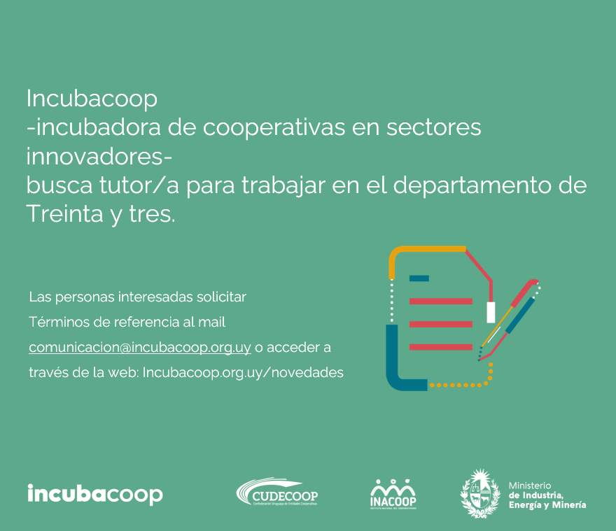 <a href="/Incubacoop_Uy/">Incubacoop</a> busca Consultor/a (o equipo de Consultores/as) que realicen actividades de Tutoría en Treinta y tres.

Por información escribir al mail comunicacion@incubacoop.org.uy o acceder a incubacoop.org.uy/novedades/

<a href="/Cudecoop_uy/">Cudecoop</a>
<a href="/inacoop/">INACOOP Uruguay</a> 
<a href="/MIEM_Uruguay/">MIEM Uruguay</a>