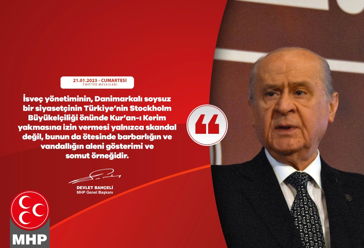 İsveç yönetiminin, Danimarkalı soysuz bir siyasetçinin Türkiye’nin Stockholm Büyükelçiliği önünde Kur’an-ı Kerim yakmasına izin vermesi yalnızca skandal değil, bunun da ötesinde barbarlığın ve vandallığın aleni gösterimi ve somut örneğidir.

MHP Genel Başkanı
Devlet BAHÇELİ