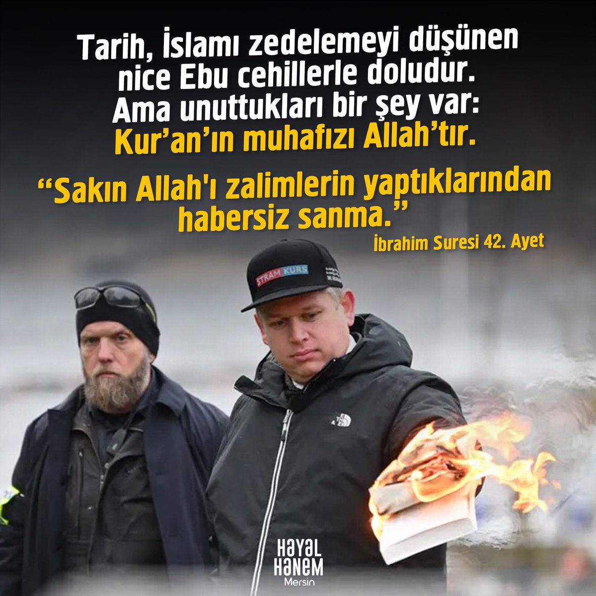 Tarih, İslamı zedelemeyi düşünen nice Ebu cehillerle doludur. 
Ama unuttukları bir şey var: 
Kur'an'ın muhafızı Allah'tır. 
"Sakın Allah'ı zalimlerin yaptıklarından habersiz sanma.”
| İbrahim Suresi 42. Ayet