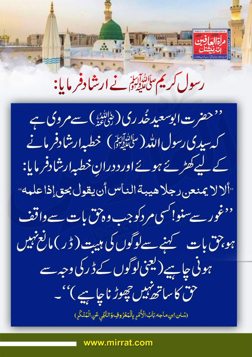 سیدی رسول اللہ (ﷺ)  خطبہ ارشادفرمانے کے لیے کھڑئے ہوئے اورددرانِ خطبہ ارشاد فرمایا :
’’غورسے سنو !کسی مر دکو جب وہ حق بات سے واقف ہو ،حق بات  کہنے سے لوگوں کی ہیبت(ڈر) مانع نہیں ہونی چاہیے (یعنی لوگوں کے ڈر کی وجہ سے حق  کا ساتھ نہیں چھوڑنا چاہیے ) ‘‘-
(سُنن ابنِ ماجه)