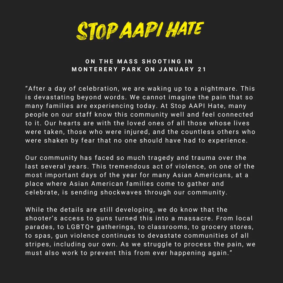 “After a day of celebration, we are waking up to a nightmare. This is devastating beyond words. We cannot imagine the pain that so many families are experiencing today. At Stop AAPI Hate, many people on our staff know this community well and feel connected to it. Our hearts are with the loved ones of all those whose lives were taken, those who were injured, and the countless others who were shaken by fear that no one should have had to experience.

Our community has faced so much tragedy and trauma over the last several years. This tremendous act of violence, on one of the most important days of the year for many Asian Americans, at a place where Asian American families come to gather and celebrate, is sending shockwaves through our community."