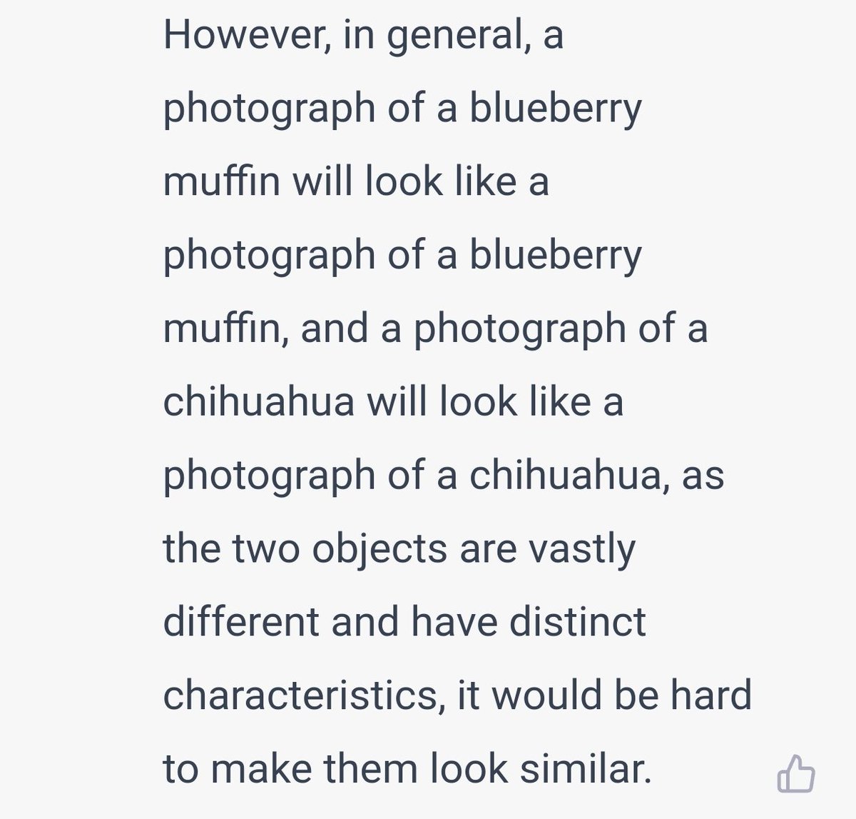bpiatt's tweet photo. Hey #ChatGPT, "Could a photograph of a blueberry muffin look like a photograph of a chihuahua?"

It replies, "... the two objects are vastly different and have distinct characteristics, it would be hard to make them look similar."

Me, "Oh really?" https://t.co/l4GHHcyaFn