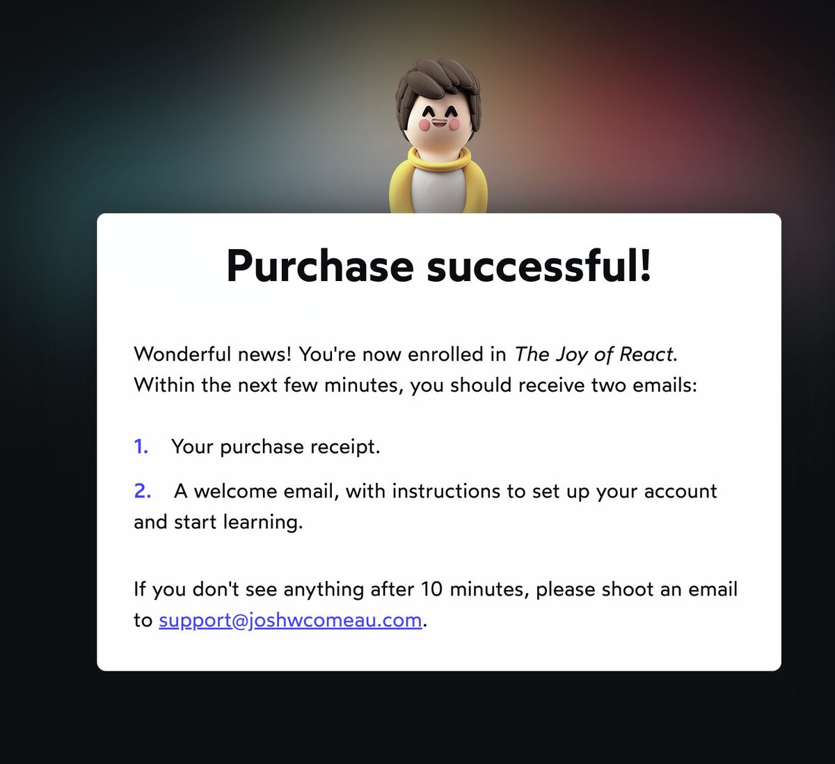 willforcoding's tweet image. Purchased joyofreact course built by @JoshWComeau. 
I already waited for long time for it to launch. I want learn about frontend and this will definitely helping me on the path. I highly recommend this after learning from his blogs and enrolled in css for js course.