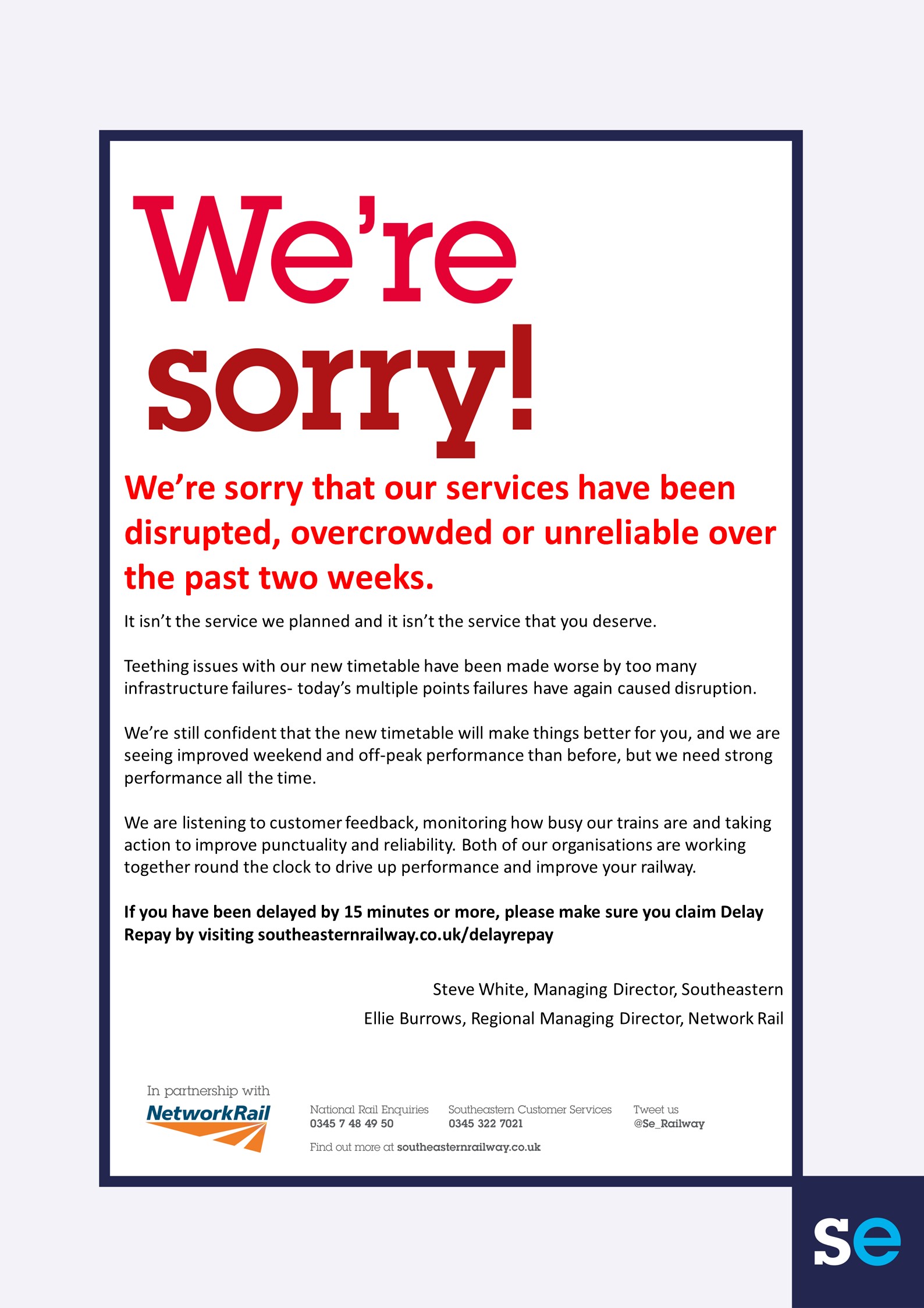 Were sorry that our services have been disrupted overcrowded or unreliable over the past two weeksIt isnt the service we planned and it isnt the service that you deserve Teething issues with our new timetable have been made worse by too many infrastructure failures- todays multiple points failures have again caused disruptionWere still confident that the new timetable will make things better for you and we are seeing improved weekend and off-peak performance than before but we need strong performance all the time  We are listening to customer feedback monitoring how busy our trains are and taking action to improve punctuality and reliability Both of our organisations are working together round the clock to drive up performance and improve your railway  If you have been delayed by 15 minutes or more please make sure you claim Delay Repay by visiting southeasternrailwaycoukdelayrepaySteve White Managing Director SoutheasternEllie Burrows Regional Mana