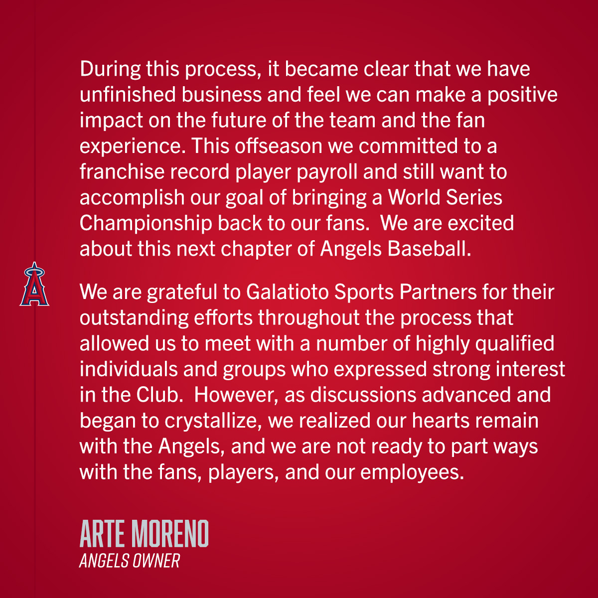 
"During this process, it became clear that we have unfinished business and feel we can make a positive impact on the future of the team and the fan experience. This offseason we committed to a franchise record player payroll and still want to accomplish our goal of bringing a World Series Championship back to our fans.  We are excited about this next chapter of Angels Baseball. 

We are grateful to Galatioto Sports Partners for their outstanding efforts throughout the process that allowed us to meet with a number of highly qualified individuals and groups who expressed strong interest in the Club. However, as discussions advanced and began to crystallize, we realized our hearts remain with the Angels, and we are not ready to part ways with the fans, players, and our employees." 

Arte Moreno (Angels Owner)