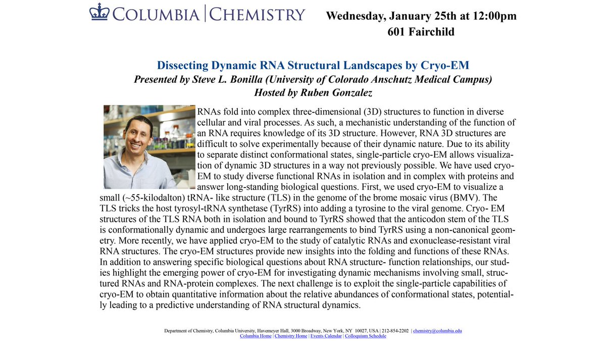 Excited to have <a href="/Steve_Bonilla/">Steve L. Bonilla</a> from <a href="/CUAnschutz/">CU Anschutz Medical Campus</a> visiting tomorrow to tell us all about his fantastic work using cryo-EM to visualize the dynamic structures of viral and cellular RNAs!🧬🔬
Wednesday, 1/25 | 12 PM | 601 Fairchild
<a href="/ChemColumbia/">Columbia Chemistry</a> 
<a href="/Columbia_Bio/">Columbia Biological Sciences</a>
<a href="/ColumbiaBiochem/">Biochemistry & Molecular Biophysics</a>