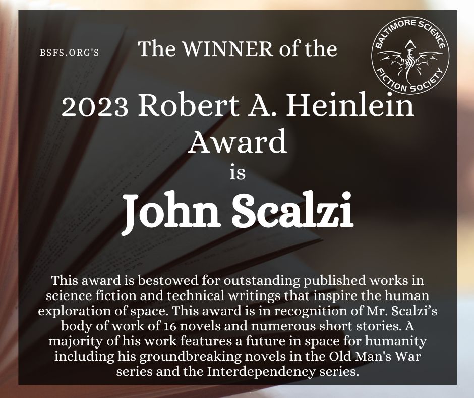 The WINNER of the 
2023 Robert A. Heinlein Award
is John Scalzi

This award is bestowed for outstanding published works in science fiction and technical writings that inspire the human exploration of space. This award is in recognition of Mr. Scalzi’s body of work of 16 novels and numerous short stories. A majority of his work features a future in space for humanity including his groundbreaking novels in the Old Man's War series and the Interdependency series.