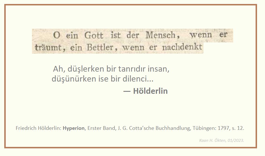 "Ah, düşlerken bir tanrıdır insan,
düşünürken ise bir dilenci..."
                  — Hölderlin 

.
[Hyperion, Erster Band, J. G. Cotta’sche Buchhandlung, Tübingen: 1797, s. 12]