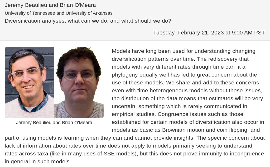 Jeremy Beaulieu (U Tennessee) and Brian O'Meara (U Arkansas) will be giving the next talk in our sequel series on birth-death identifiability on Tuesday, February 21 at 9:00 AM PST with a talk entitled "Diversification analyses: what can we do, and what should we do?"