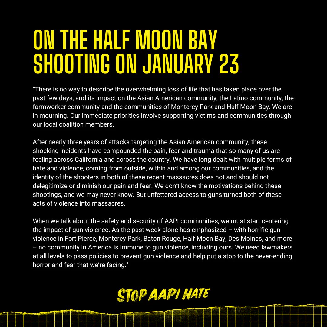 “There is no way to describe the overwhelming loss of life that has taken place over the past few days, and its impact on the Asian American community, the Latino community, the farmworker community and the communities of Monterey Park and Half Moon Bay. We are in mourning. Our immediate priorities involve supporting victims and communities through our local coalition members. 

After nearly three years of attacks targeting the Asian American community, these shocking incidents have compounded the pain, fear and trauma that so many of us are feeling across California and across the country. We have long dealt with multiple forms of hate and violence, coming from outside, within and among our communities, and the identity of the shooters in both of these recent massacres does not and should not delegitimize or diminish our pain and fear." 

Visit stopaapihate.org to view our full statement.
