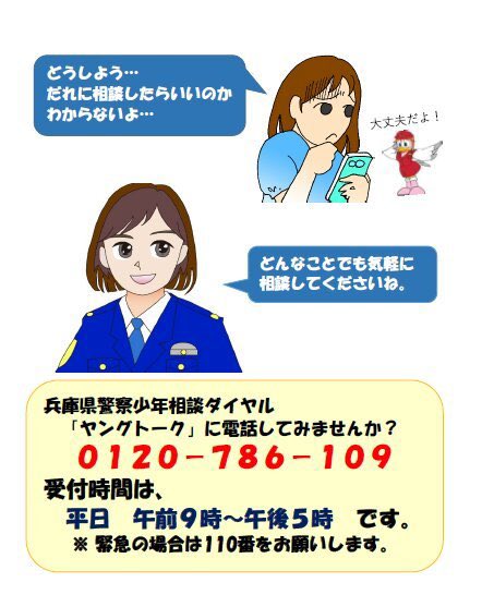 【少年相談ダイヤル・ヤングトーク】
こちらは兵庫県警察少年課です。
兵庫県警では少年相談ダイヤル「ヤングトーク」を設置しています。
学校のこと、家族のこと、友達のこと、どんな悩みでもいいので気軽に相談してください。