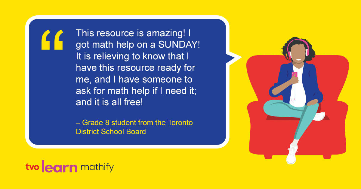 TVO Learn Mathify tutors are available 7 days a week to connect with Grade 4 – 12 students for free 1:1 online math help! 

All tutors are Ontario Certified Teachers and are here to support student learning at home and in class. 

Find out more: tvomathify.com