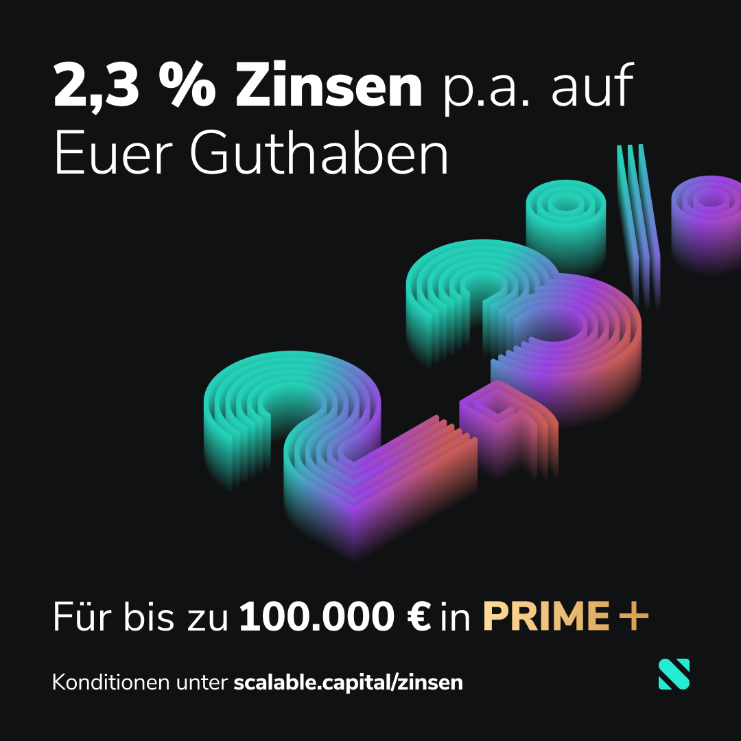 2,3 % Zinsen auf Euer Cash 💶

Deutschlands aktuell höchste #Zinsen auf #Tagesgeld. Für bis zu 100.000 € Cash im PRIME+ Broker. Gültig für alle bestehenden (früher: PRIME flex) und neuen #PRIME+ Kund:innen im #ScalableBroker.

Konditionen unter scalable.capital/zinsen