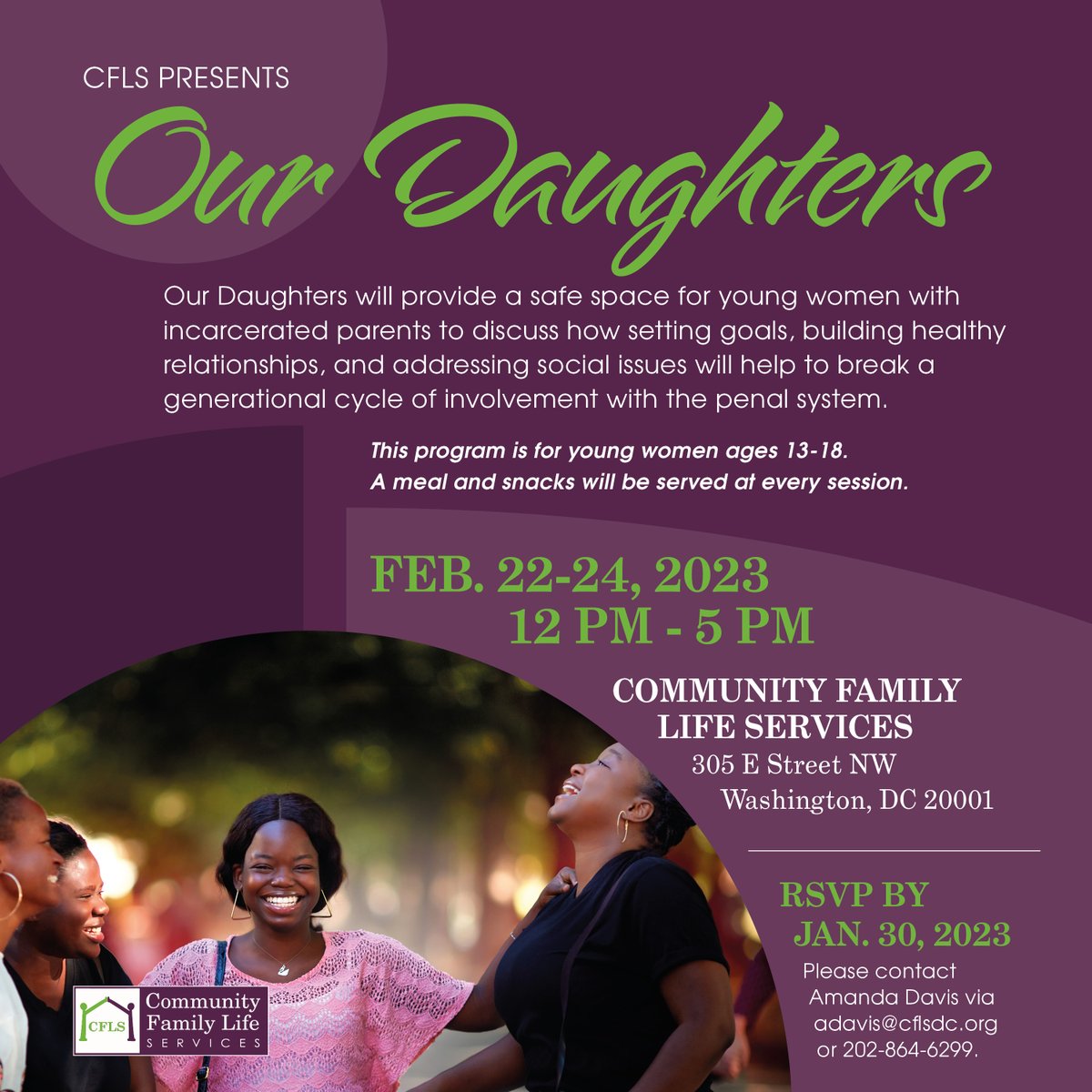 Our Daughters will provide a safe space for young women ages 13-18 with incarcerated parents to discuss ways to break a generational cycle of involvement with the penal system.
.
February 22-24 @ CFLS 
.
RSVP by Jan. 30
Contact: Amanda Davis via adavis@cflsdc.org or 202-864-6299