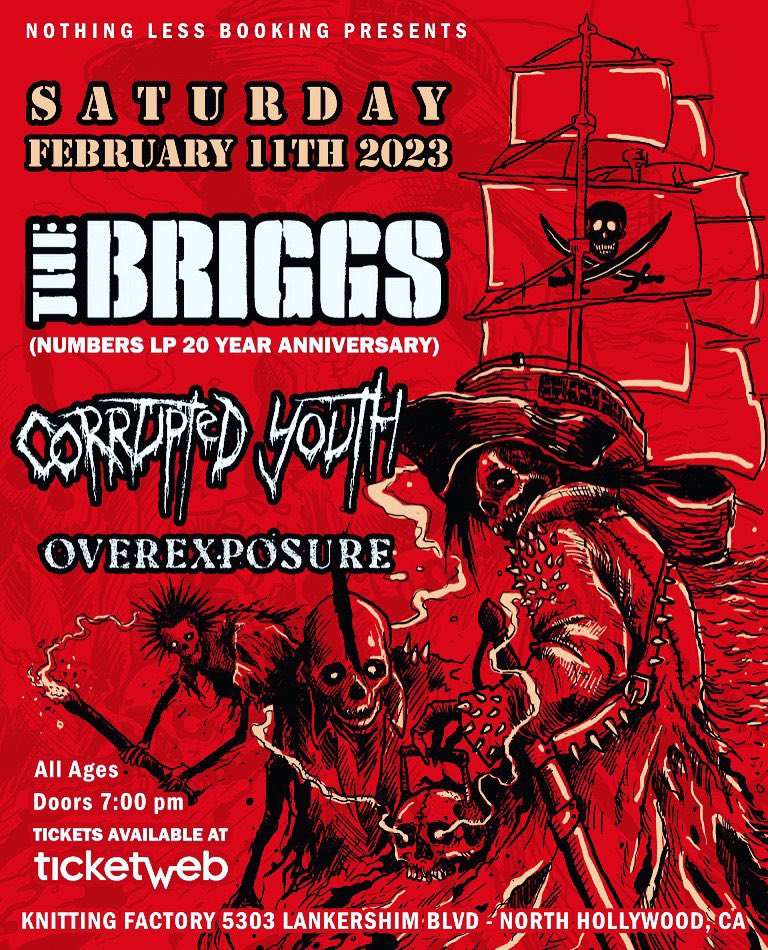 NOTHING LESS BOOKING PRESENTS 

SATURDAY FEBRUARY 11th 2023

<a href="/thebriggs/">The Briggs</a> (Numbers LP 20 Year Anniversary) 
<a href="/_CorruptedYouth/">Corrupted Youth</a> 
<a href="/OVEREXPOSURECA/">OVEREXPOSURE</a> 

ALL AGES 
DOORS 7:00 pm 

Tickets Available at TICKETWEB 

KNITTING FACTORY 
5303 Lankershim Blvd, Los Angeles, CA 91601