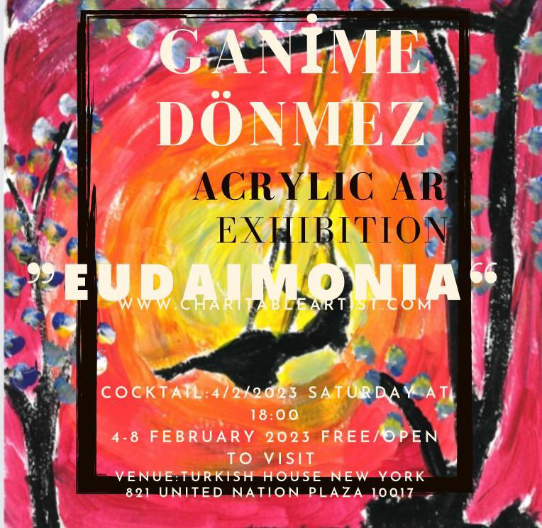 You are cordially invited to the opening of "EUDAIMONIA", the solo exhibition of acrylic paintings by GANİME DÖNMEZ.

Saturday, February 4, 2023,
6:00 p.m.

Turkish House
821 United Nations Plaza, New York, NY 10017
R.S.V.P. by February 2, 2023 
events.newyork@mfa.gov.tr