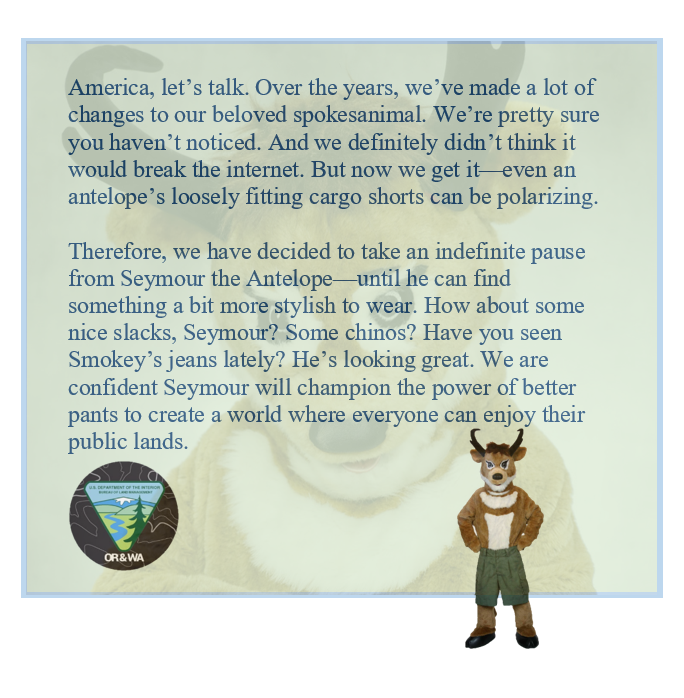 A green text box with an antelope mascot wearing green shorts in the bottom right corner. The text reads: "America, letโs talk. Over the years, weโve made a lot of changes to our beloved spokesanimal. Weโre pretty sure you havenโt noticed. And we definitely didnโt think it would break the internet. But now we get itโeven an antelopeโs loosely fitting cargo shorts can be polarizing.
Therefore, we have decided to take an indefinite pause from Seymour the Antelopeโuntil he can find something a bit more stylish to wear. How about some nice slacks, Seymour? Some chinos? Have you seen Smokeyโs jeans lately? Heโs looking great. We are confident Seymour will champion the power of better pants to create a world where everyone can enjoy their public lands."