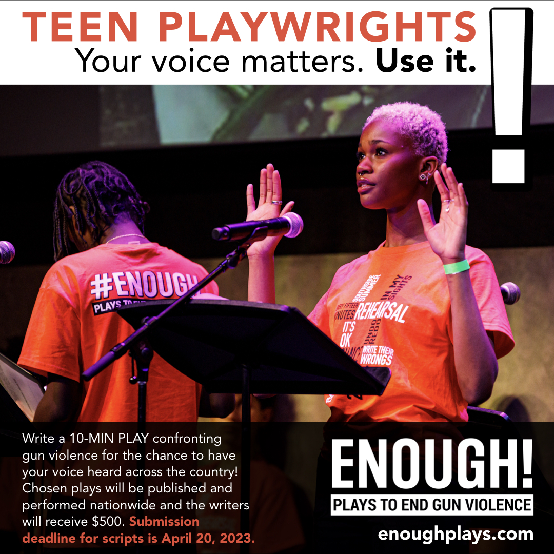 📣CALLING TEEN WRITERS!! ✍️

Through Apr 20, @enoughplays is calling for 10-MIN PLAYS confronting GUN VIOLENCE. Chosen plays will be published and performed nationwide and  writers will receive $500.

For more details visit enoughplays.com

#WeSayENOUGH #youngplaywrights