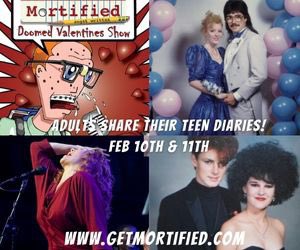 In 2 weeks! Skip the overpriced prix fixe menu &amp; get your ass to <a href="/Mortified/">MORTIFIED</a> DOOMED VALENTINES! Celebrate love for what it really is, painful, awkward, sloppy, &amp; hilarious! Feb 10 &amp; 11 in SF &amp; OAK ! Our best love &amp;crush pieces &amp; guest band: MIDNIGHT TACOS!
getmortified.com.