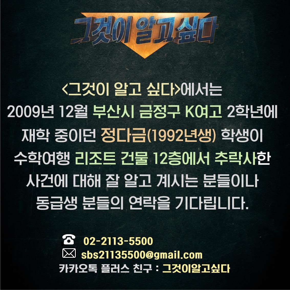 <그것이 알고 싶다>에서는 2009년 12월 부산시 금정구 K여고 2학년에 재학 중이던 정다금(1992년생) 학생이 수학여행 리조트 건물 12층에서 추락사한 사건에 대해 잘 알고 계시는 분들이나 동급생 분들의 연락을 기다립니다.

02-2113-5500
sbs21135500@gmail.com
카카오톡플러스친구: 그것이알고싶다