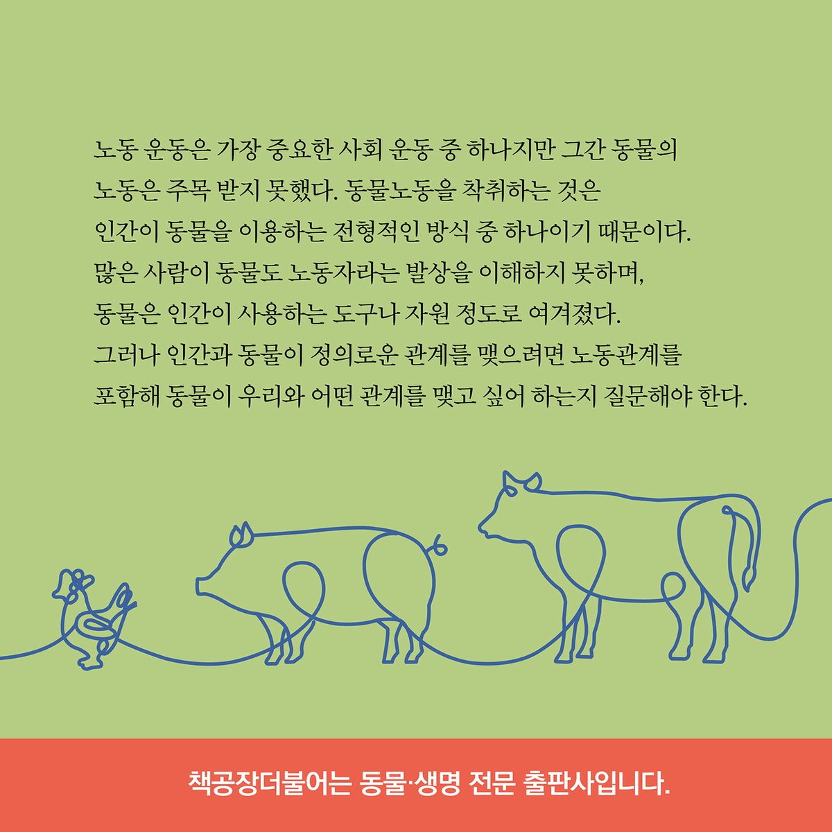 <동물노동> 출간
동물권리선언 시리즈 19번째 책이다

지독한 인간중심 사회에서
동물은 인간이 사용하는 도구나 자원으로 여겨지지만 
동물을 노동자로 인정하면 
그들의 법적 정치적 지위가 향상될지
동물이 사회 구성원으로 받아들여질지 질문을 던진다