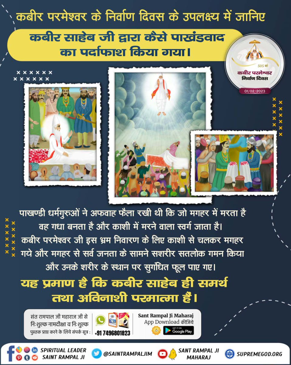 #GodKabir_NirvanaDiwas
कीन्हा मगहर पियाना सतगुरु,कीन्हा मगहर पियाना हो।
दोनो दीन चले संग जाके,हिन्दू-मुसलमाना हो।।
माघ महीना शुक्ल पक्ष तिथि एकादशी वि.सं.1575 सन्1518 को अविनाशी परमात्मा कबीरसाहेब मगहर से सशरीर सतलोक गये।शरीर के स्थान पर केवल सुगन्धित पुष्प मिले।
01 February 2023