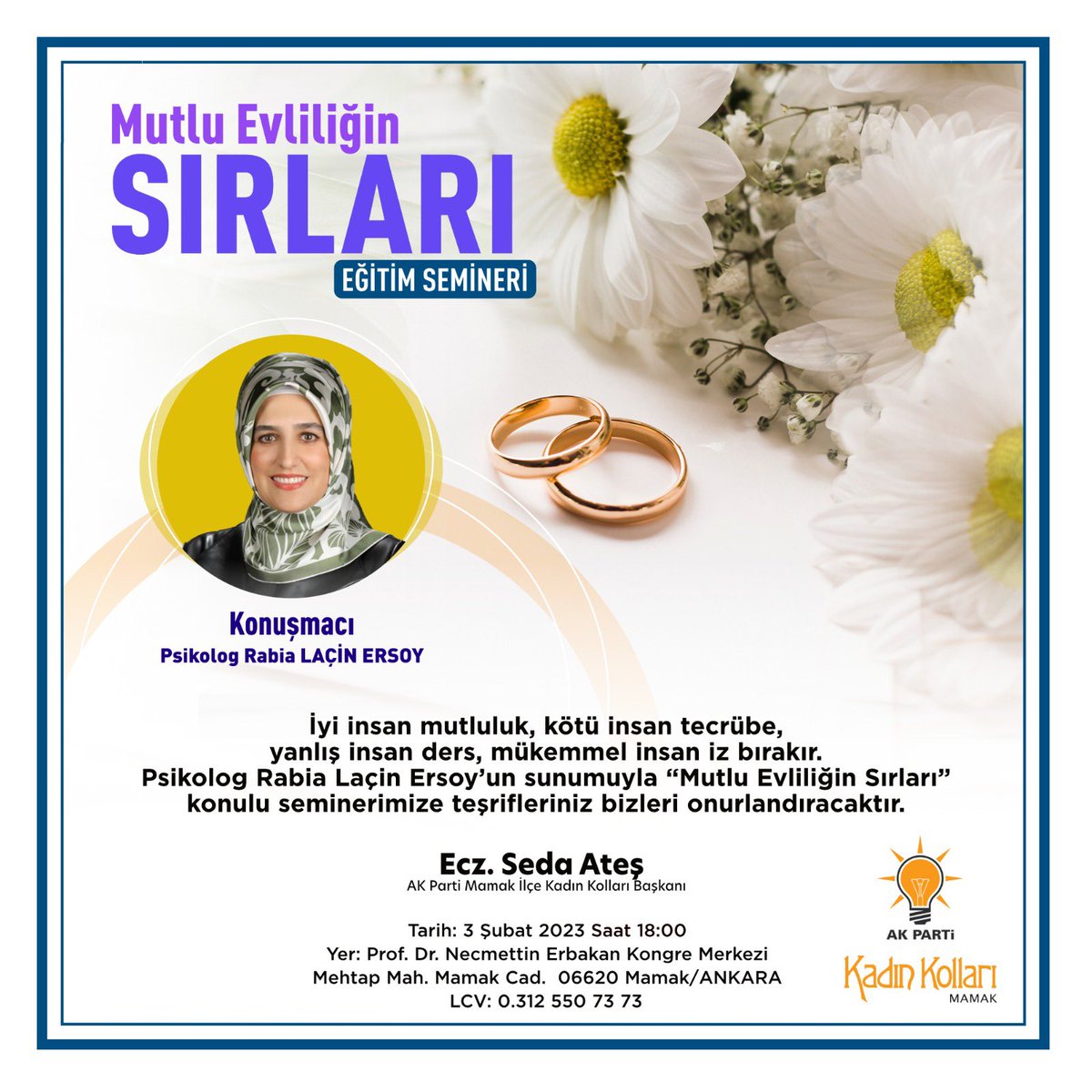 İyi insan mutluluk, kötü insan tecrübe, yanlış insan ders, mükemmel insan iz bırakır.

Psikolog Rabia Laçin Ersoy’un sunumuyla “Mutlu Evliliğin Sırları” konulu seminerimize teşrifleriniz bizleri onurlandıracaktır.

Ecz. Seda Ateş
AK Parti Mamak İlçe Kadın Kolları Başkanı