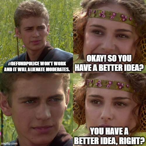 The Anakin/Padme meme. He says "#DefundPolice won't work and it will alienate moderates." She says "Okay! So you have a better idea?" He stares back silently. She says "You have a better idea, right?"