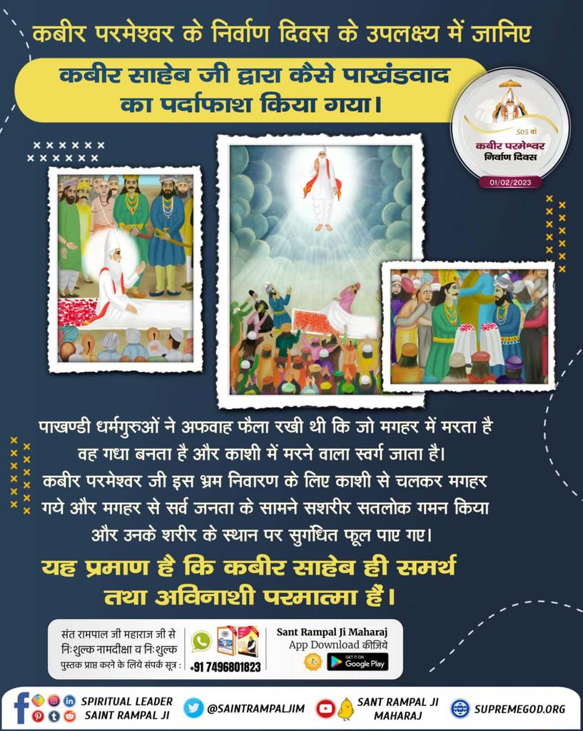 #सशरीर_सतलोक_गमन
सन् 1518 वि. स. 1575, महीना माघ, शुक्ल पक्ष तिथि एकादशी को कबीर साहेब जी मगहर से सशरीर सतलोक गये थे
परमात्मा कबीर जी चार दाग से न्यारे हैं।
चदरि फूल बिछाये सतगुरु, देखे सकल जिहाना हो। 
च्यारि दाग से रहत जुलहदी, अविगत अलख अमाना हो।। 

God Kabir Nirvana Diwas