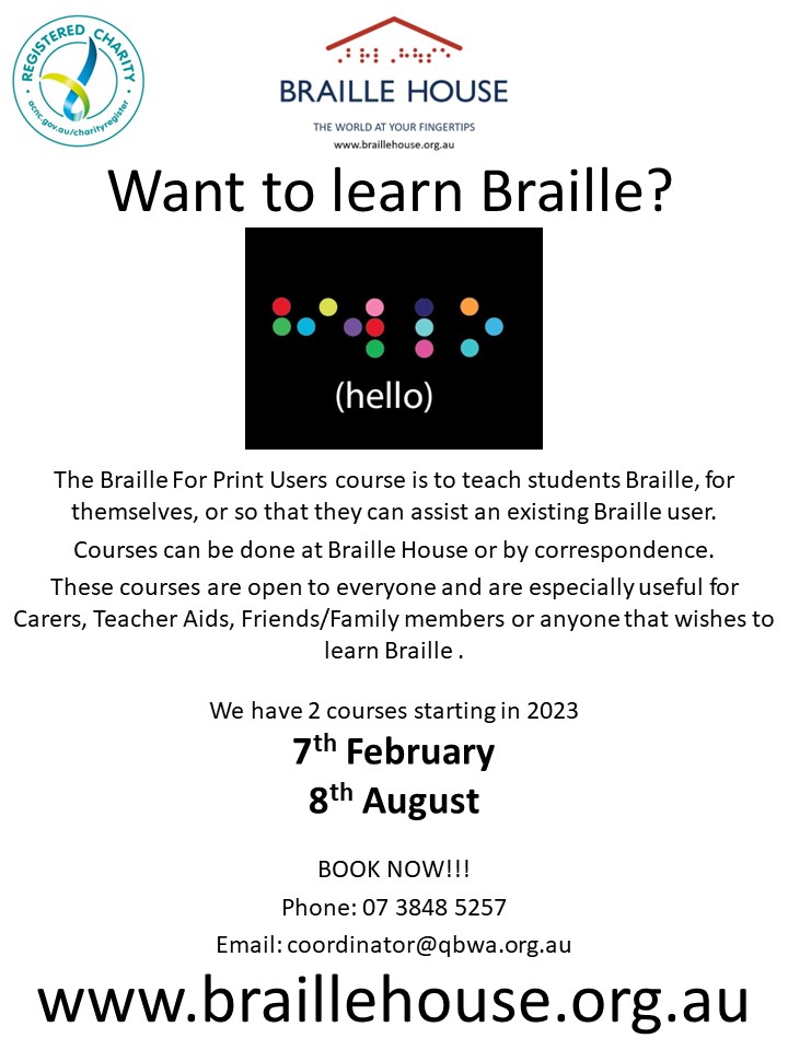 Would you like to learn Braille?  

These courses are open to everyone and are especially useful for Teachers, Carers, Teacher Aids, Friends/Family members or anyone that wishes to learn. 

BOOK NOW!!! 

Phone: 07 3848 5257 
Email:coordinator@qbwa.org.au 

braillehouse.org.au/learn-braille/