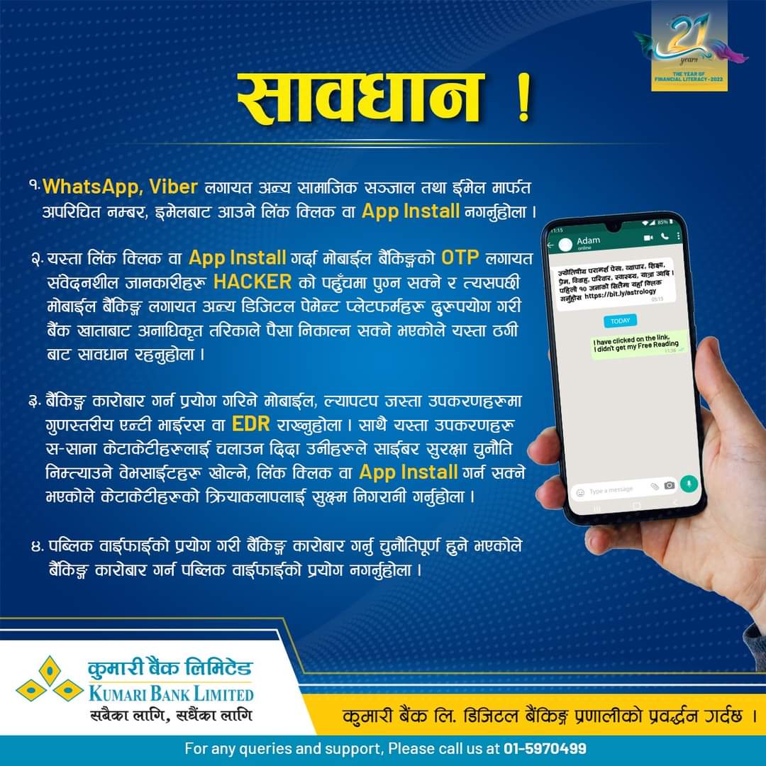 सावधान रहौं; सुरक्षित रहौं |

WhatsApp, Viber वा Messenger मार्फत साझा गरिएका शंकास्पद लिङ्कहरूमा क्लिक नगरौं । अनाधिकृत पार्टीहरूबाट आफ्नो मोबाइलमा App Install नगरौं |

हामी सबै सचेत भए मात्रै यस्ता खराब कार्यहरूलाई कम गर्न सकिन्छ |

#stayalertstaysafe #KumariBank #KumariSmart