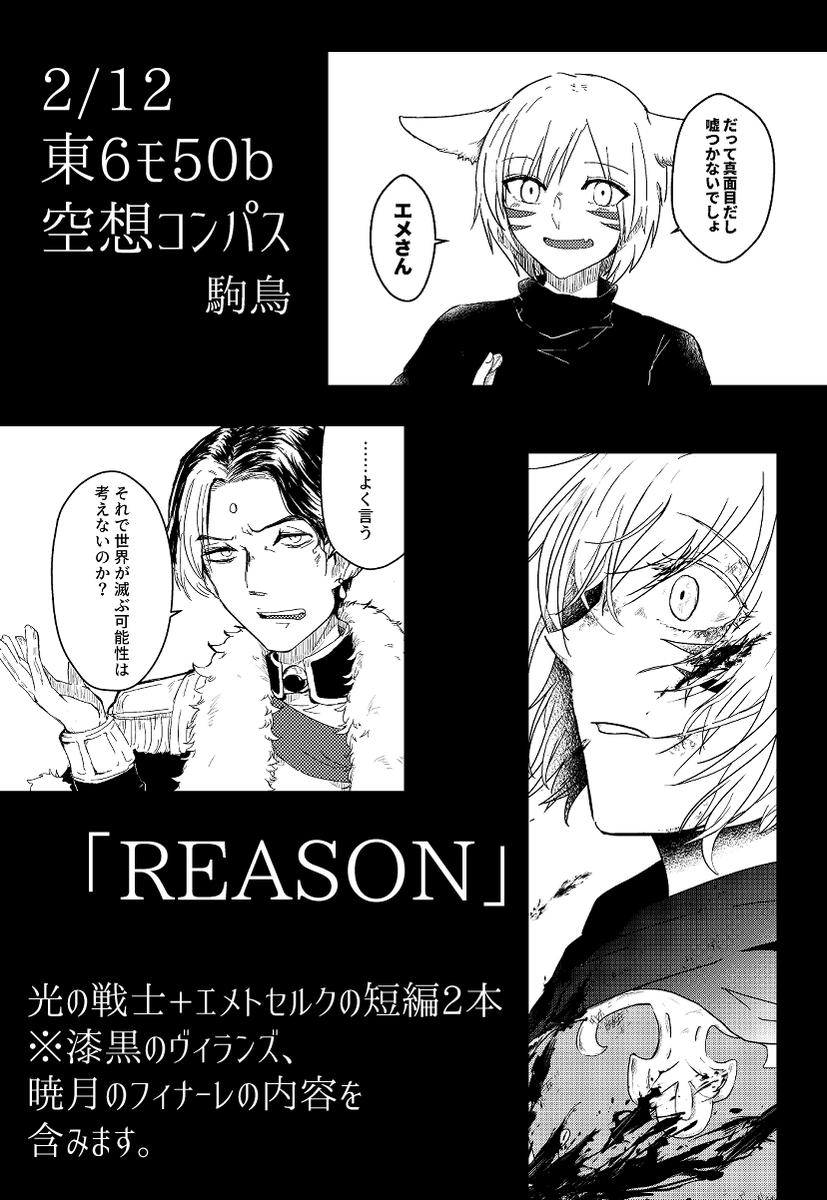 2/12 TM22 東6モ50b 新刊「REASON」
エメトセルクと光の戦士の短編2本詰め合わせ。
光の戦士がエメトセルクとお酒を飲む話と、漆黒5.0最終討滅後のお話。
※ATTENTION!---
・脱稿前の為多少台詞等変わる可能性があります。
・漆黒メインですが暁月のフィナーレ6.0の内容も含みます 