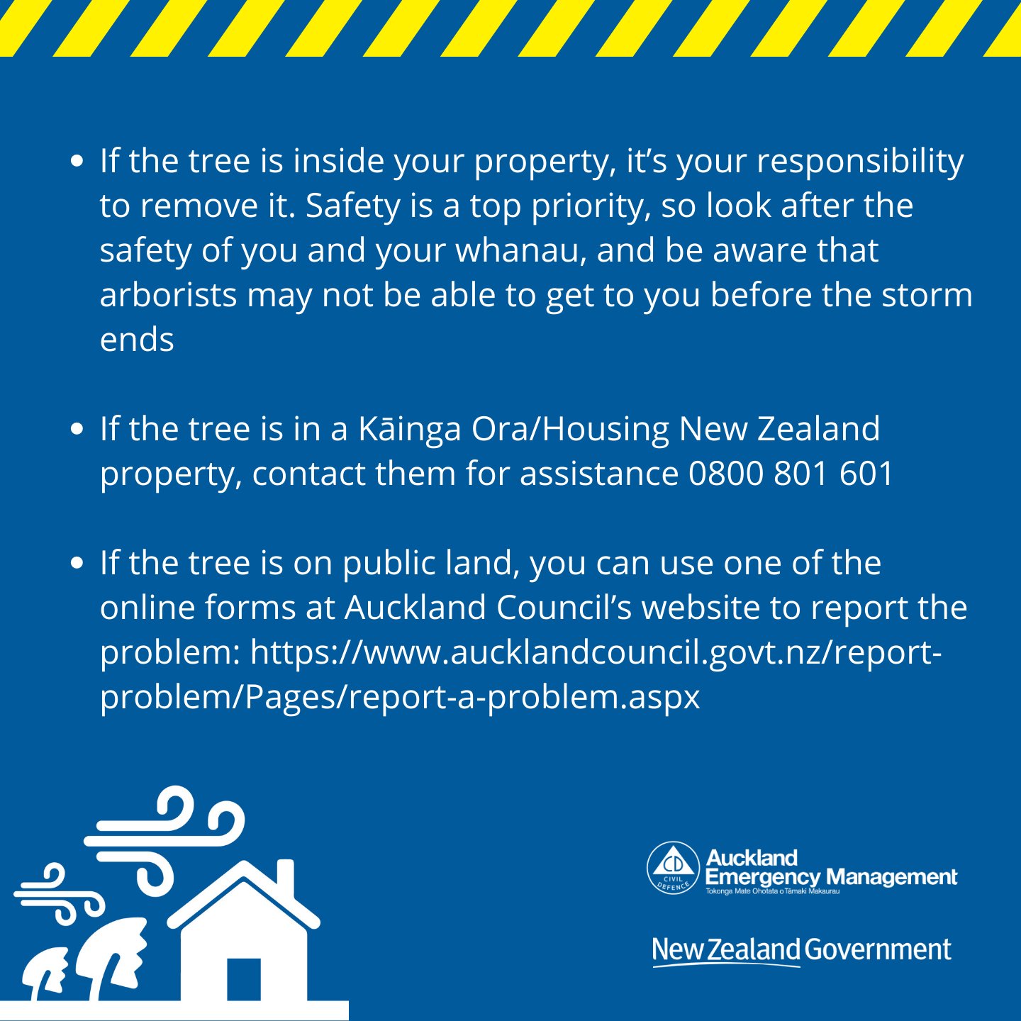 If the tree is inside your property, it’s your responsibility to remove it. Safety is a top priority, so look after the safety of you and your whanau, and be aware that arborists may not be able to get to you before the storm ends  If the tree is in a Kāinga Ora/Housing New Zealand property, contact them for assistance 0800 801 601  If the tree is on public land, you can use one of the online forms at Auckland Council’s website to report the problem: https://www.aucklandcouncil.govt.nz/report-problem/Pages/report-a-problem.aspx