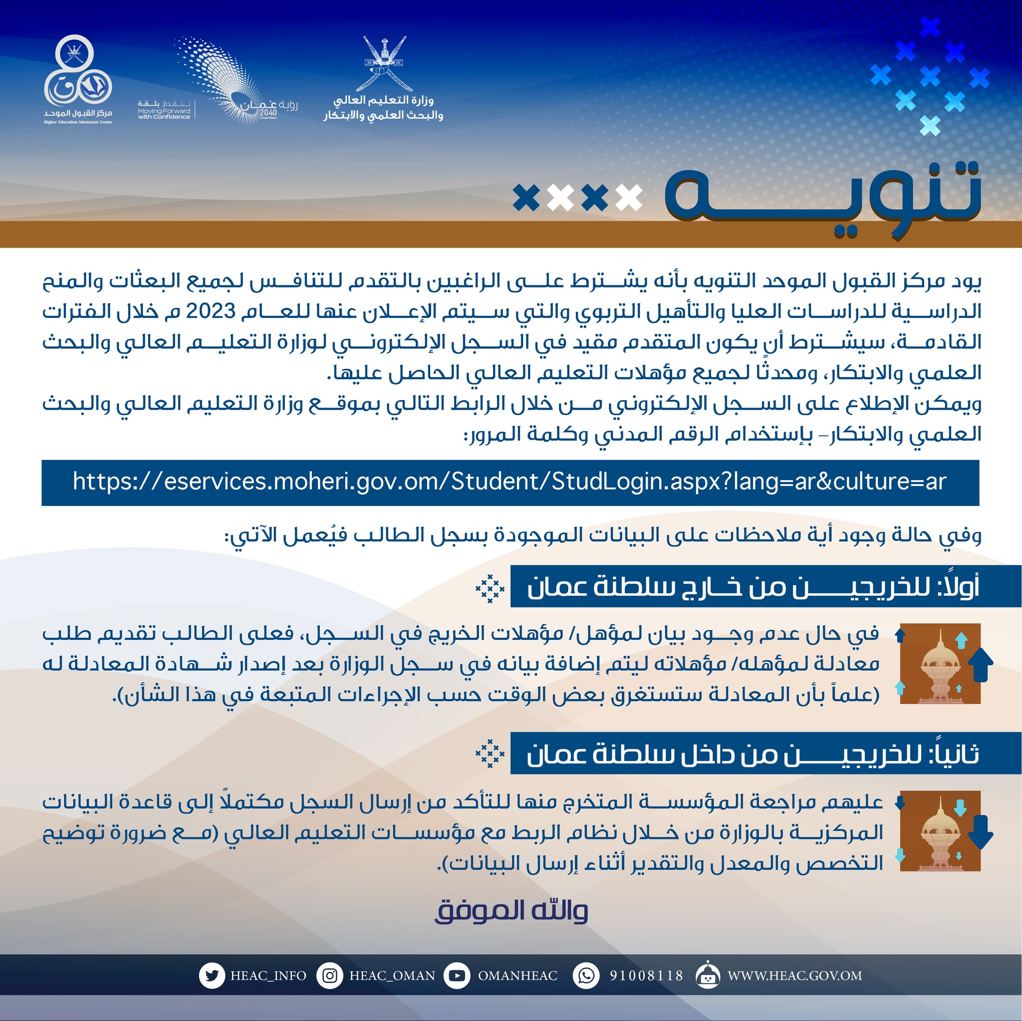 تنويـــــــــــــه

يود مركز القبول الموحد التنويه بأنه يشترط على الراغبين بالتقدم للتنافس لجميع البعثات والمنح الدراسية للدراسات العليا والتأهيل التربوي والتي سيتم الإعلان عنها للعام 2023م خلال الفترات القادمة، سيشترط أن يكون المتقدم مقيد في السجل الإلكتروني لوزارة التعليم العالي والبحث العلمي والابتكار، ومحدثًا لجميع مؤهلات التعليم العالي الحاصل عليها.

ويمكن الإطلاع على السجل الإلكتروني من خلال الرابط التالي بموقع وزارة التعليم العالي والبحث العلمي والابتكار- بإستخدام الرقم المدني وكلمة المرور:

https://eservices.moheri.gov.om/Student/StudLogin.aspx?lang=ar&culture=ar       

وفي حالة وجود أية ملاحظات على البيانات الموجودة بسجل الطالب فيُعمل الآتي:

أولاً: للخريجين من خارج سلطنة عمان:

  في حال عدم وجود بيان لمؤهل/ مؤهلات الخريج في السجل، فعلى الطالب تقديم طلب معادلة لمؤهله/ مؤهلاته ليتم إضافة بيانه في سجل الوزارة بعد إصدار شهادة المعادلة له (علماً بأن المعادلة ستستغرق بعض الوقت حسب الإجراءات المتبعة في هذا الشأن).

ثانياً: للخريجين من داخل السلطنة:

   عليهم مراجعة المؤسسة 